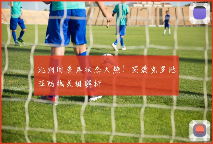 比利时多库状态火热!突袭克罗地亚防线关键解析