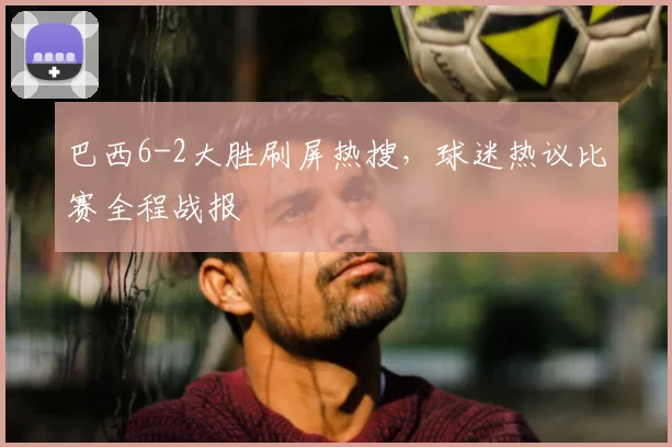 巴西6-2大胜刷屏热搜,球迷热议比赛全程战报