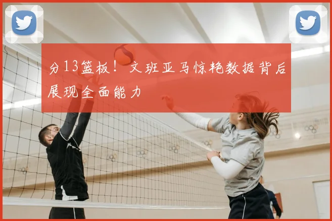 分13篮板!文班亚马惊艳数据背后展现全面能力