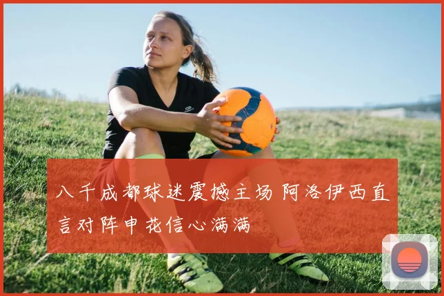 八千成都球迷震撼主场 阿洛伊西直言对阵申花信心满满