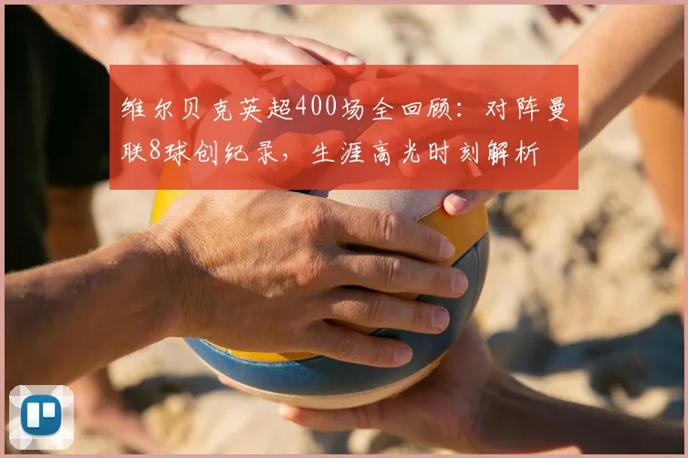 维尔贝克英超400场全回顾:对阵曼联8球创纪录,生涯高光时刻解析