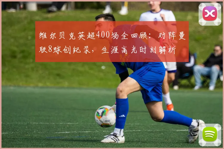 维尔贝克英超400场全回顾:对阵曼联8球创纪录,生涯高光时刻解析