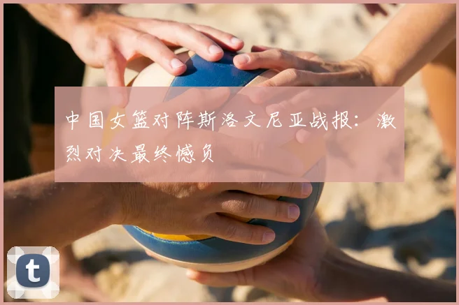 中国女篮对阵斯洛文尼亚战报：激烈对决最终憾负