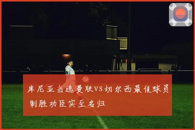 库尼亚当选曼联vs切尔西最佳球员 制胜功臣实至名归