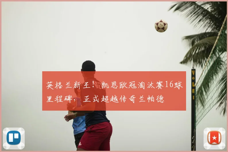 英格兰新王！凯恩欧冠淘汰赛16球里程碑，正式超越传奇兰帕德