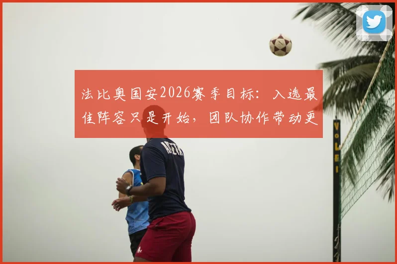 法比奥国安2026赛季目标:入选最佳阵容只是开始,团队协作带动更多队友获奖