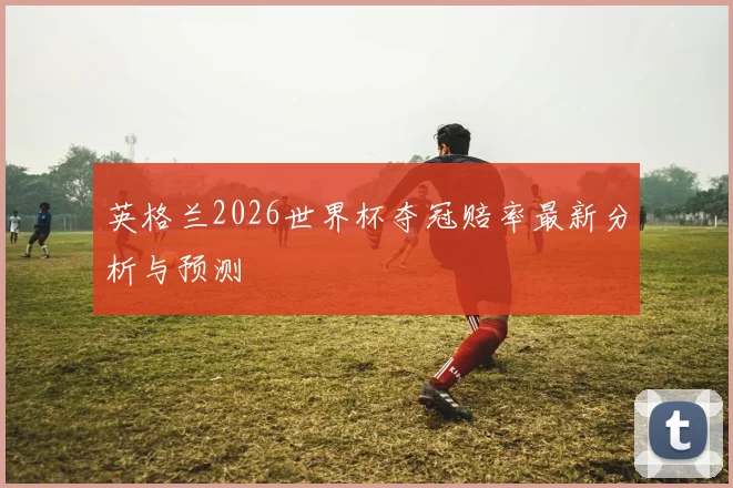 英格兰2026世界杯夺冠赔率最新分析与预测