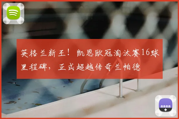 英格兰新王！凯恩欧冠淘汰赛16球里程碑，正式超越传奇兰帕德