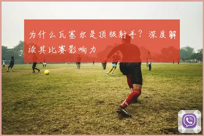 为什么瓦塞尔是顶级射手？深度解读其比赛影响力