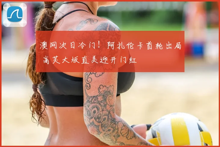 澳网次日冷门！阿扎伦卡首轮出局 高芙大坂直美迎开门红