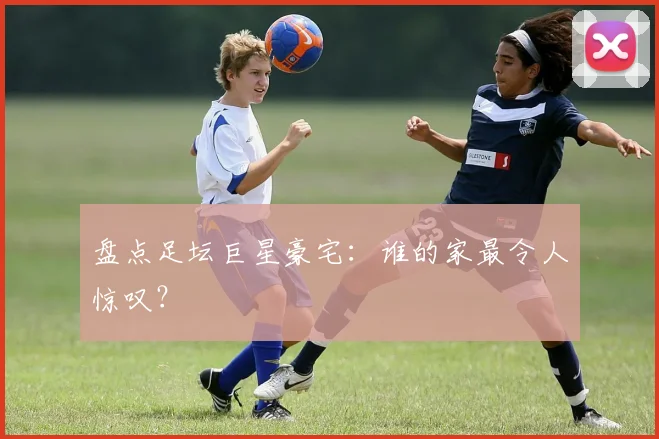 盘点足坛巨星豪宅:谁的家最令人惊叹?