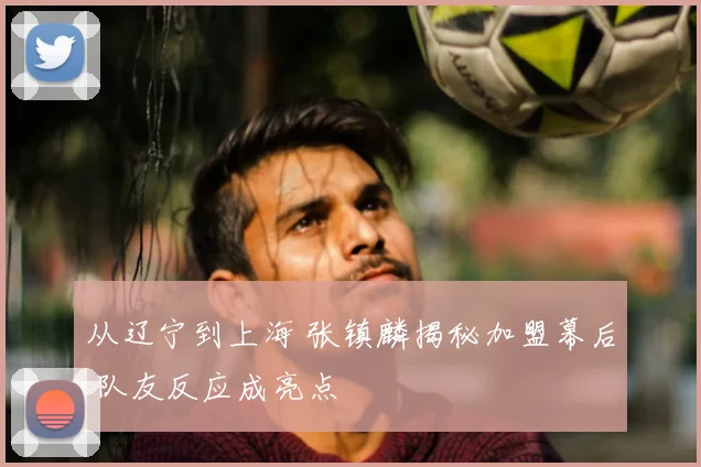 从辽宁到上海 张镇麟揭秘加盟幕后 队友反应成亮点