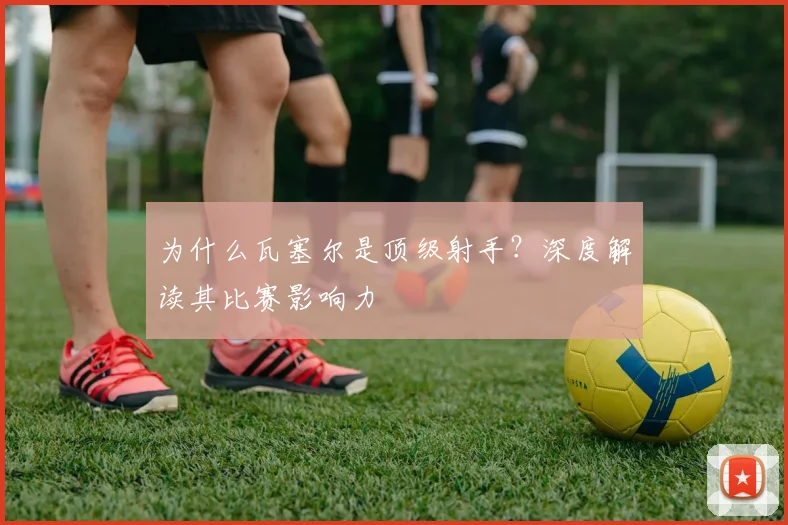 为什么瓦塞尔是顶级射手?深度解读其比赛影响力
