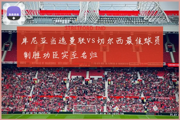 库尼亚当选曼联vs切尔西最佳球员 制胜功臣实至名归