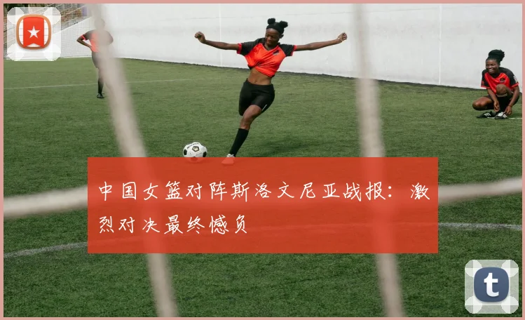中国女篮对阵斯洛文尼亚战报：激烈对决最终憾负