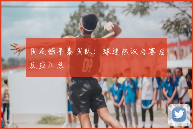 国足憾平泰国队：球迷热议与赛后反应汇总