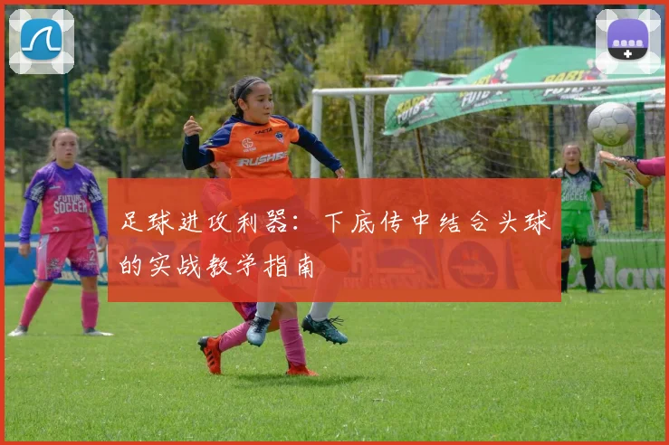 足球进攻利器:下底传中结合头球的实战教学指南